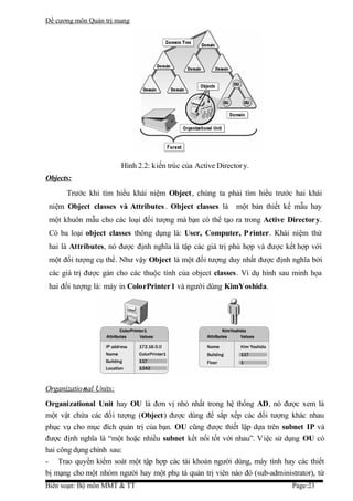Đề cương môn Quản trị mang




                         Hình 2.2: kiến trúc của Active Director y.
Objects:
      Trước khi tìm hiểu khái niệm Object, chúng ta phải tìm hiểu trước hai khái
 niệm Object classes và Attributes . Object classes là        một bản thiết kế mẫu hay
 một khuôn mẫu cho các loại đối tượng mà bạn có thể tạo ra trong Active Director y.
 Có ba loại object classes thông dụng là: User, Computer, P rinter. Khái niệm thứ
 hai là Attributes, nó được định nghĩa là tập các giá trị phù hợp và được kết hợp với
 một đối tượng cụ thể. Như vậy Object là một đối tượng duy nhất được định nghĩa bởi
 các giá trị được gán cho các thuộc tính của object classes. Ví dụ hình sau minh họa
 hai đối tượng là: máy in ColorPrinter1 và người dùng KimYoshida.




Organizatio nal Units:
Organizational Unit hay OU là đơn vị nhỏ nhất trong hệ thống AD, nó được xem là
một vật chứa các đối tượng (Object) được dùng để sắp xếp các đối tượng khác nhau
phục vụ cho mục đích quản trị của bạn. OU cũng được thiết lập dựa trên subnet IP và
được định nghĩa là “một hoặc nhiều subnet kết nối tốt với nhau”. Việc sử dụng OU có
hai công dụng chính sau:
- Trao quyền kiếm soát một tập hợp các tài khoản người dùng, máy tính hay các thiết
bị mạng cho một nhóm người hay một phụ tá quản trị viên nào đó (sub-administrator), từ
Biên soạn: Bộ môn MMT & TT                                                   Page:23
 