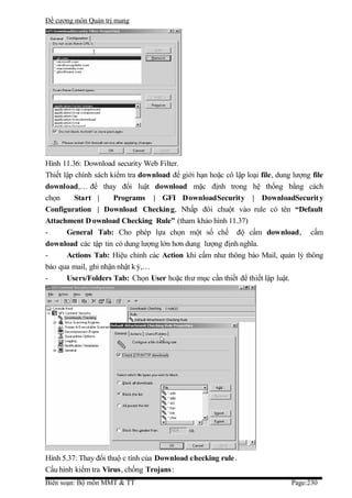 Đề cương môn Quản trị mang




Hình 11.36: Download security Web Filter.
Thiết lập chính sách kiểm tra download để giới hạn hoặc cô lập loại file, dung lượng file
download,… để thay đổi luật download mặc định trong hệ thống bằng cách
chọn      Start |     Programs | GFI DownloadSecurity | DownloadSecurit y
Configuration | Download Checkin g, Nhấp đôi chuột vào rule có tên “Default
Attachment D ownload Checking Rule” (tham khảo hình 11.37)
-      General Tab: Cho phép lựa chọn một số chế độ cấm download, cấm
download các tập tin có dung lượng lớn hơn dung lượng định nghĩa.
-      Actions Tab: Hiệu chỉnh các Action khi cấm như thông báo Mail, quản lý thông
báo qua mail, ghi nhận nhật k ý,…
-      Users/Folders Tab: Chọn User hoặc thư mục cần thiết để thiết lập luật.




Hình 5.37: Thay đổi thuộ c tính của Download checking rule .
Cấu hình kiểm tra Virus, chống Trojans:
Biên soạn: Bộ môn MMT & TT                                                    Page:230
 