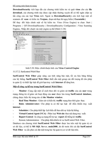 Đề cương môn Quản trị mang
DownloadSecurity tích hợp sẵn các chương trình kiểm tra và quét virus cho các file
download, các chương trình này được cập nhận thường xuyên để có thể ngăn chặn sự
tấn công của các loại Virus mới. Ngoài ra DownloadSecurit y còn tích hợp một số
scanners để scan và kiểm tra Trojans, đoạn mã thực thi nguy hiểm ( Executable )
Để thay đổi hiệu chỉnh một số bộ kiểm tra Virus (Virus Engine) ta chọn Start |
Programs | GFI DownloadSecurity | DownloadSecurity Configuration | Virus Scanning
Engines, Nhấp đôi chuột vào một engine cụ thể (Hình 11.38)




               hình 5.38: Hiệu chỉnh thuộc tính của Virus Control Engine
11.5.7.2. Surfcontrol Web Filter
SurfControl Web Filter giúp nâng cao tính năng bảo mật, tối ưu hóa băng thông
của hệ thống. SurfControl Web Filter thiết sẵn một group các đối tượng để cho phép
ta quản lý và thiết lập luật để giới hạn truy xuất Internet dễ dàng hơn.
Một số công cụ hỗ trợ trong SurfControl Web F ilter:
-      Monitor : Cung cấp một số cách theo dõi và giám sát traffic của các user trong
mạng, thông tin về giám sát hoạt động của user được lưu trong SurfControl database ,
chúng được hiển thị trong cửa sổ the Monitor window.
-      Real Time Monitor: Giám sát và hiển thị traffic mạng theo thời gian thực.
-      Rules Administ rator: Cho phép ta có thể tạo luật để điều khiển truy xuất
internet.
-      Scheduler: Cho phép thiết lập lịch biểu để theo dõi sự kiện hệ thống.
-      Virtual Control Agent (VCA) : Phân loại Web site theo nội dung truy xuất.
-      Report Central : là công cụ mạng hỗ trợ tạo report để thống kê traffic.
-      Remote Administration: Cho phép điều khiển từ xa SurfControl Web Filter.
Database của chương trình SurfControl Web Filter được lưu trên một hệ quản trị cơ
sở dữ liệu, có thể là MS SQL Server, msde2000 , do đó trước khi cài đặt SurfControl
Web Filter ta cần phải cài đặt một trong hai hệ quản trị cơ sở dữ liệu trên.


Biên soạn: Bộ môn MMT & TT                                                 Page:231
 