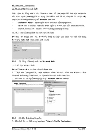 Đề cương môn Quản trị mang
11.5.8. Thiết lập Network Rule

Mặc định hệ thống tạo ra các Network rule để cho phép thiết lập một số cơ chế
như định tuyến (Route) giữa hai mạng (tham khảo hình 11.39), thay đổi đĩa chỉ (NAT).
Mặc định hệ thống tạo ra một số Network rule sau:
-     Local Host Access : Định tuyến traffic localhost đến mạng nội bộ.
-     VPN Client to Internal Ne twork: Định tuyến từ VPN Client đến Internal network.
-     Internet Access: NAT Internal netwo rk ra ngoài mạng internet.
11.5.8.1. Thay đổi thuộc tính của một Network Rule
Để thay đổi thuộc tính của Network Rule ta nhấp đôi chuột vào tên luật trong
Network Rules tab (tham khảo hình 11.39).




Hình 11.39: Thay đổi thuộc tính cho Network Rule.
11.5.8.2. Tạo Network Rule
Để tạo Network Rul e ta thực hiện các bước sau:
1. Chọn nút Configuratio n, chọn Network, chọn Network Rules tab, Create a New
Network Rule trong Task Panel, chỉ định tên Network Rule, chọn Next.
2. Chỉ định địa chỉ nguồn trong hộp thoại Network Traffic Source.




Hình 11.40: Chỉ định địa chỉ nguồn.
3. Chỉ định địa chỉ đích trong hộp thoại Network Traffic Destination .


Biên soạn: Bộ môn MMT & TT                                                 Page:232
 