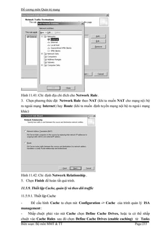 Đề cương môn Quản trị mang




Hình 11.41: Chỉ định địa chỉ đích cho Network Rule.
3. Chọn phương thức đặt Network Rule theo NAT (khi ta muốn NAT cho mạng nội bộ
ra ngoài mạng Internet ) hay Route (khi ta muốn định tuyến mạng nội bộ ra ngoà i mạng
khác)




Hình 11.42: Chỉ định Network Relationship .
5. Chọn Finish để hoàn tất quá trình.

11.5.9. Thiết lập Cache, quản lý và theo dõi traffic

11.5.9.1. Thiết lập Cache
-     Để cấu hình Cache ta chọn nút Configuration -> Cache của trình quản lý ISA
management :
-   Nhấp chuột phải vào nút Cache chọn Define Cache Drives, hoặc ta có thể nhấp
chuột vào Cache Rules sau đó chọn Define Cache Drives (enable caching) từ Tasks
Biên soạn: Bộ môn MMT & TT                                                 Page:233
 