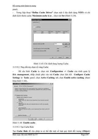 Đề cương môn Quản trị mang
panel.
- Trong hộp thoại “Define Cache Drives” chọn một ổ địa định dạng NTFS và chỉ
định kích thước cache Maximum cache si ze , chọn nút Set (Hình 11.39).




                        Hình 11.43: Chỉ định dung lượng Cache.
11.5.9.2. Thay đổi tùy chọn về vùng Cache
-      Để cấu hình Cache ta chọn nút Configuration -> Cache của trình quản lý
ISA management , nhấp chuột phải vào nút Cache chọn liên kết Configure Cache
Settings từ Tasks panel, chọn Active Caching tab, chọn Enable active caching (tham
khảo hình 11.44) .




Hình 11.44: Enable cache .
11.5.9.3. Tạo Cache Rule
Tạo Cache Rule để cho phép ta có thể đặt một số luật quy định đối tượng (Object)
Biên soạn: Bộ môn MMT & TT                                              Page:234
 
