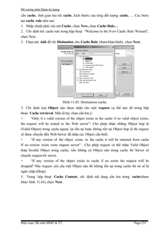 Đề cương môn Quản trị mang
cần cache, thời gian lưu trữ cache, kích thước của từng đối tượng cache, … Các bước
tạo cache rule như sau:
1. Nhấp chuột phải vào nút Cache, chọn New, chọn Cache Rule…
2. Chỉ định tên cache rule trong hộp thoại “Welcome to the N ew Cache Rule Wirzard”,
chọn Next.
3. Chọn nút Add để chỉ Distination cho Cache Rule (tham khảo hình), chọn Next.




                              Hình 11.45: Destination cache.
3. Chỉ định loại Object nào được nhận cho một request cụ thể nào đó trong hộp
thoại Cache ret rieval. Một số tùy chọn cần lưu ý:
+      “Only if a valid version of the object exists in the cache if no valid object exists,
the request will be routed to the Web server”: Cho phép nhận những Object hợp lệ
(Valid Object) trong cache ngược lại tồn tại hoặc không tồn tại Object hợp lệ thì request
sẽ được chuyển đến Web Server để nhận các Object cần thiết.
+      “If any version of the object exists in the cache it will be returned from cache
If no version exists route request server” : Cho phép request có thể nhận Valid Object
hoặc Invalid Object trong cache, nếu không có Object nào trong cache thì Server sẽ
chuyển request tới server.
+      “If any version of the object exists in cache if no exists the request will be
dropped” Nếu request yêu cầu một Object nào đó không tồn tại trong cache thì nó sẽ bị
ngăn chặn (Drop)
5. Trong hộp thoại Cache Content , chỉ định nội dung cần lưu trong cache(tham
khảo hình 11.41), chọn Next.




Biên soạn: Bộ môn MMT & TT                                                       Page:235
 