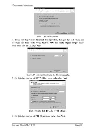 Đề cương môn Quản trị mang




                             Hình 11.46: cache content.
6. Trong hộp thoại Cache Advanced Configuration , định giới hạn kích thước của
các object cần được cache trong textbox “Do not cache objects larger than”
(tham khảo hình 11.42), chọn Next.




                Hình 11.47: Giới hạn kích thước cho đối tượng cache.
7. Chỉ định thời gian lưu trữ HTTP Object trong cache, chọn Next.




                    Hình 5.48: Chỉ định TTL cho HTTP Object .

8. Chỉ định thời gian lưu trữ FTP Object trong cache, chọn Next.



Biên soạn: Bộ môn MMT & TT                                             Page:236
 