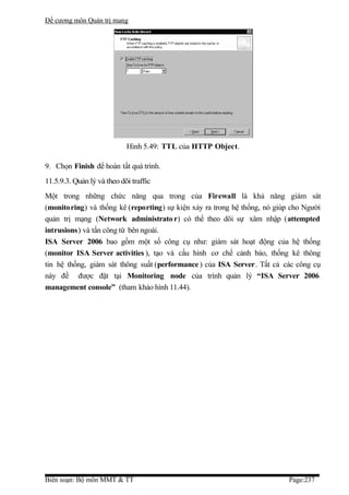 Đề cương môn Quản trị mang




                            Hình 5.49: TTL của HTTP Object.

9. Chọn Finish để hoàn tất quá trình.
11.5.9.3. Quản lý và theo dõi traffic
Một trong những chức năng qua trong của Firewall là khả năng giám sát
(monitoring) và thống kê (reporting) sự kiện xảy ra trong hệ thống, nó giúp cho Người
quản trị mạng (Network administrato r) có thể theo dõi sự xâm nhập (attempted
intrusions) và tấn công từ bên ngoài.
ISA Server 2006 bao gồm một số công cụ như: giám sát hoạt động của hệ thống
(monitor ISA Server activities ), tạo và cấu hình cơ chế cảnh báo, thống kê thông
tin hệ thống, giám sát thông suất (performance ) của ISA Server. Tất cả các công cụ
này đề được đặt tại Monitoring node của trình quản lý “ISA Server 2006
management console” (tham khảo hình 11.44).




Biên soạn: Bộ môn MMT & TT                                                 Page:237
 