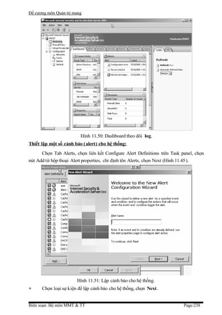 Đề cương môn Quản trị mang




                          Hình 11.50: Dashboard theo dõi log.
Thiết lập một số cảnh báo ( alert ) cho hệ thống:
      Chọn Tab Alerts, chọn liên kết Configure Alert Definitions trên Task panel, chọn
nút Add từ hộp thoại Alert properties, chỉ định tên Alerts, chọn Next (Hình 11.45 ).




                        Hình 11.51: Lập cảnh báo cho hệ thống.
+     Chọn loại sự kiện để lập cảnh báo cho hệ thống, chọn Next.


Biên soạn: Bộ môn MMT & TT                                                  Page:238
 
