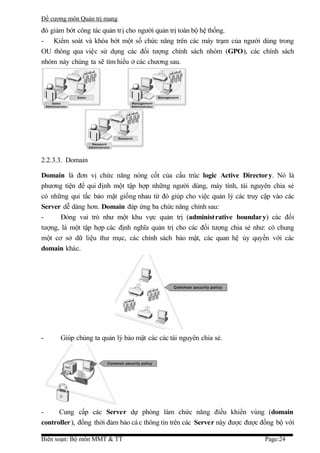 Đề cương môn Quản trị mang
đó giảm bớt công tác quản trị cho người quản trị toàn bộ hệ thống.
- Kiểm soát và khóa bớt một số chức năng trên các máy trạm của người dùng trong
OU thông qua việc sử dụng các đối tượng chính sách nhóm (GPO), các chính sách
nhóm này chúng ta sẽ tìm hiểu ở các chương sau.




2.2.3.3. Domain

Domain là đơn vị chức năng nòng cốt của cấu trúc logic Active Director y. Nó là
phương tiện để qui định một tập hợp những người dùng, máy tính, tài nguyên chia sẻ
có những qui tắc bảo mật giống nhau từ đó giúp cho việc quản lý các truy cập vào các
Server dễ dàng hơn. Domain đáp ứng ba chức năng chính sau:
-      Đóng vai trò như một khu vực quản trị (administrative boundar y) các đối
tượng, là một tập hợp các định nghĩa quản trị cho các đối tượng chia sẻ như: có chung
một cơ sở dữ liệu thư mục, các chính sách bảo mật, các quan hệ ủy quyền với các
domain khác.




-     Giúp chúng ta quản lý bảo mật các các tài nguyên chia sẻ.




-     Cung cấp các Server dự phòng làm chức năng điều khiển vùng (domain
controller ), đồng thời đảm bảo cá c thông tin trên các Server này được được đồng bộ với

Biên soạn: Bộ môn MMT & TT                                                   Page:24
 