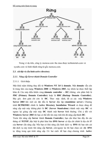 Đề cương môn Quản trị mang




      Trong ví dụ trên, công ty mcmcse.com thu mua được techtutorials.com và
 xyzabc.com và hình thành rừng từ gốc mcmcse.com.

2.3. cài đặt và cấu hình active directory

2.3.1. Nâng cấp Server thành Domain Controller

2.3.1.1. Giới thiệu
Một khái niệm không thay đổi từ Windows NT 3.0 là domain. Một domain vẫn còn
là trung tâm của mạng Windows 2000 và Windows 2003, tuy nhiên lại được thiết lập
khác đi. Các máy điều khiển vùng (domain controller – DC) không còn phân biệt là
PDC (Primary Domain Controller) hoặc là BDC (Backup Domain Controller) .
Bây giờ, đơn giản chỉ còn là DC. Theo mặc định, tất cả các máy Windows
Server 2003 khi mới cài đặt đều là Server độc lập (standalone server). Chương
trình DCPROMO chính là Active Directory Installation Wizard và được dùng để
nâng cấp một máy không phải là DC (Server Stand-alone ) thành một máy DC và
ngược lại giáng cấp một máy DC thành một Server bình thường. Chú ý đối với
Windows Server 2003 thì bạn có thể đổi tên máy tính khi đã nâng cấp thành DC.
Trước khi nâng cấp Server thành Domain Controlle r, bạn cần khai báo đầy đủ các
thông số TCP/IP, đặc biệt là phải khai báo DNS Server có địa chỉ chính là địa chỉ IP
của Server cần nâng cấp. Nếu bạn có khả năng cấu hình dịch vụ DNS thì bạn nên cài
đặt dịch vụ này trước khi nâng cấp Server, còn ngược lại thì bạn chọn cài đặt DNS
tự động trong quá trình nâng cấp. Có hai cách để bạn chạy chương trình Active

Biên soạn: Bộ môn MMT & TT                                                Page:26
 