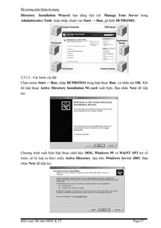 Đề cương môn Quản trị mang
Directory Installation Wizard: bạn dùng tiện ích Manage Your Server trong
Administrative Tools hoặc nhấp chuột vào Start → Run, gõ lệnh DCPROMO .




2.3.1.2. Các bước cài đặt
Chọn menu Start -> Run, nhập DCPROM O trong hộp thoại Run, và nhấn nút OK. Khi
đó hộp thoại Active Directory Installation Wi zard xuất hiện. Bạn nhấn Next để tiếp
tục.




Chương trình xuất hiện hộp thoại cảnh báo: DOS, Windows 95 và WinNT SP3 trở về
trước sẽ bị loại ra khỏi miền Active Directory dựa trên Windows Server 2003. Bạn
chọn Next để tiếp tục.




Biên soạn: Bộ môn MMT & TT                                               Page:27
 