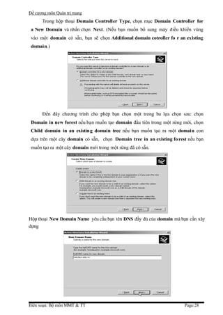 Đề cương môn Quản trị mang
      Trong hộp thoại Domain Controller Type, chọn mục Domain Controller for
 a New Domain và nhấn chọn Next. (Nếu bạn muốn bổ sung máy điều khiển vùng
 vào một domain có sẵn, bạn sẽ chọn Additional domain cotroller fo r an existing
 domain.)




      Đến đây chương trình cho phép bạn chọn một trong ba lựa chọn sau: chọn
 Domain in new forest nếu bạn muốn tạo domain đầu tiên trong một rừng mới, chọn
 Child domain in an existing domain tree nếu bạn muốn tạo ra một domain con
 dựa trên một cây domain có sẵn, chọn Domain tree in an existing fo rest nếu bạn
 muốn tạo ra một cây domain mới trong một rừng đã có sẵn.




Hộp thoại New Domain Name yêu cầu bạn tên DNS đầy đủ của domain mà bạn cần xây
dựng




Biên soạn: Bộ môn MMT & TT                                             Page:28
 