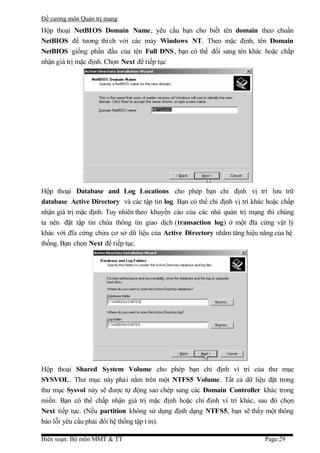 Đề cương môn Quản trị mang
Hộp thoại NetBIOS Domain Name, yêu cầu bạn cho biết tên domain theo chuẩn
NetBIOS để tương thích với các máy Windows NT. Theo mặc định, tên Domain
NetBIOS giống phần đầu của tên Full DNS , bạn có thể đổi sang tên khác hoặc chấp
nhận giá trị mặc định. Chọn Next để tiếp tục




Hộp thoại Database and Log Locations cho phép bạn chỉ định vị trí lưu trữ
database Active Directory và các tập tin log. Bạn có thể chỉ định vị trí khác hoặc chấp
nhận giá trị mặc định. Tuy nhiên theo khuyến cáo của các nhà quản trị mạng thì chúng
ta nên đặt tập tin chứa thông tin giao dịch (transaction log) ở một đĩa cứng vật lý
khác với đĩa cứng chứa cơ sở dữ liệu của Active Directory nhằm tăng hiệu năng của hệ
thống. Bạn chọn Next để tiếp tục.




Hộp thoại Shared System Volume cho phép bạn chỉ định ví trí của thư mục
SYSVOL . Thư mục này phải nằm trên một NTFS5 Volume. Tất cả dữ liệu đặt trong
thư mục Sysvol này sẽ được tự động sao chép sang các Domain Controller khác trong
miền. Bạn có thể chấp nhận giá trị mặc định hoặc chỉ định ví trí khác, sau đó chọn
Next tiếp tục. (Nếu partition không sử dụng định dạng NTFS5, bạn sẽ thấy một thông
báo lỗi yêu cầu phải đổi hệ thống tập t in).

Biên soạn: Bộ môn MMT & TT                                                   Page:29
 