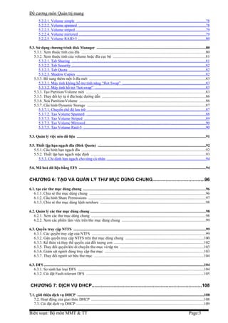 Đề cương môn Quản trị mang
         5.2.2.1. Volume simple .......................................................................................................................................78
         5.2.2.2. Volume spanned ....................................................................................................................................78
         5.2.2.3. Volume striped .......................................................................................................................................79
         5.2.2.4. Volume mirrored ....................................................................................................................................79
         5.2.2.5. Volume RAID-5 .....................................................................................................................................80

5.3. Sử dụng chương trình disk Manager ......................................................................................................................80
   5.3.1. Xem thuộc tính của đĩa ..................................................................................................................................80
   5.3.2. Xem thuộc tính của volume hoặc đĩa cục bộ ................................................................................................81
      5.3.2.1. Tab Sharing ...........................................................................................................................................81
      5.3.2.2. Tab Security ............................................................................................................................................82
      5.3.2.3. Tab Quota ..............................................................................................................................................82
      5.3.2.3. Shadow Copies ......................................................................................................................................82
   5.3.3. Bổ sung thêm một ổ đĩa mới .........................................................................................................................83
      5.3.3.1. Máy tính không hỗ trợ tính năng “Hot Swap” .......................................................................................83
      5.3.3.2. Máy tính hỗ trợ “hot swap” ...................................................................................................................83
   5.3.3. Tạo Partition/Volume mới .............................................................................................................................83
   5.3.5. Thay đổi ký tự ổ đĩa hoặc đường dẫn ............................................................................................................86
   5.3.6. Xoá Partition/Volume ...................................................................................................................................86
   5.3.7. Cấu hình Dynamic Storage ...........................................................................................................................87
      5.3.7.1. Chuyển chế độ lưu trữ ...........................................................................................................................87
      5.3.7.2. Tạo Volume Spanned ............................................................................................................................88
      5.3.7.3. Tạo Volume Striped ..............................................................................................................................89
      5.3.7.3. Tạo Volume Mirrored..............................................................................................................................90
      5.3.7.5. Tạo Volume Raid-5 ...............................................................................................................................90

5.3. Quản lý việc nén dữ liệu ............................................................................................................................................91

5.5. Thiết lập hạn ngạch đĩa (Disk Quota) .....................................................................................................................92
   5.5.1. Cấu hình hạn ngạch đĩa .................................................................................................................................92
   5.5.2. Thiết lập hạn ngạch mặc định .......................................................................................................................93
      5.5.3. Chỉ định hạn ngạch cho từng cá nhân .......................................................................................................94

5.6. Mã hoá dữ liệu bằng EFS ..........................................................................................................................................94


CHƯƠNG 6: TẠO VÀ QUẢN LÝ THƯ MỤC DÙNG CHUNG.......................................96
6.1. tạo các thư mục dùng chung .....................................................................................................................................96
   6.1.1. Chia sẻ thư mục dùng chung .........................................................................................................................96
   6.1.2. Cấu hình Share Permissions ..........................................................................................................................97
   6.1.3. Chia sẻ thư mục dùng lệnh netshare ..............................................................................................................98

6.2. Quản lý các thư mục dùng chung .............................................................................................................................98
   6.2.1. Xem các thư mục dùng chung .......................................................................................................................98
   6.2.2. Xem các phiên làm việc trên thư mục dùng chung .......................................................................................99

6.3. Quyền truy cập NTFS ................................................................................................................................................99
   6.3.1. Các quyền truy cập của NTFS .......................................................................................................................99
   6.3.2. Gán quyền truy cập NTFS trên thư mục dùng chung ..................................................................................100
   6.3.3. Kế thừa và thay thế quyền của đối tượng con .............................................................................................102
   6.3.5. Thay đổi quyền khi di chuyển thư mục và tập tin .......................................................................................103
   6.3.6. Giám sát người dùng truy cập thư mục .......................................................................................................103
   6.3.7. Thay đổi người sở hữu thư mục ..................................................................................................................104

6.3. DFS ..............................................................................................................................................................................104
   6.3.1. So sánh hai loại DFS ...................................................................................................................................104
   6.3.2. Cài đặt Fault-tolerant DFS ..........................................................................................................................105


 CHƯƠNG 7: DỊCH VỤ DHCP....................................................................................108
7.1. giới thiệu dịch vụ DHCP .........................................................................................................................................108
   7.2. Hoạt động của giao thức DHCP .....................................................................................................................108
   7.3. Cài đặt dịch vụ DHCP .....................................................................................................................................109

Biên soạn: Bộ môn MMT & TT                                                                                                                                          Page:3
 