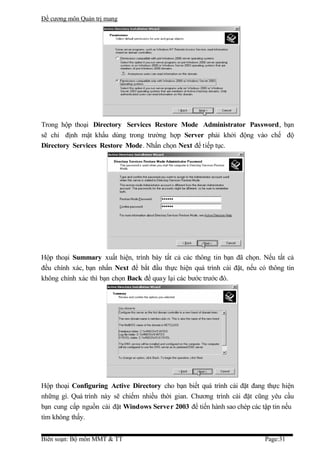Đề cương môn Quản trị mang




Trong hộp thoại Directory Services Restore Mode Administrator Password, bạn
sẽ chỉ định mật khẩu dùng trong trường hợp Server phải khởi động vào chế độ
Directory Services Restore Mode. Nhấn chọn Next để tiếp tục.




Hộp thoại Summary xuất hiện, trình bày tất cả các thông tin bạn đã chọn. Nếu tất cả
đều chính xác, bạn nhấn Next để bắt đầu thực hiện quá trình cài đặt, nếu có thông tin
không chính xác thì bạn chọn Back để quay lại các bước trước đó.




Hộp thoại Configuring Active Directory cho bạn biết quá trình cài đặt đang thực hiện
những gì. Quá trình này sẽ chiếm nhiều thời gian. Chương trình cài đặt cũng yêu cầu
bạn cung cấp nguồn cài đặt Windows Server 2003 để tiến hành sao chép các tập tin nếu
tìm không thấy.


Biên soạn: Bộ môn MMT & TT                                                 Page:31
 