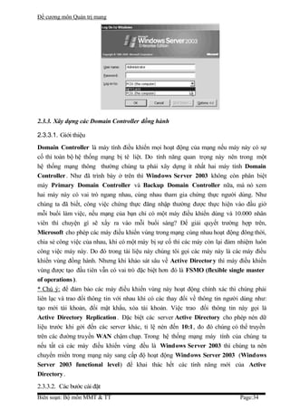 Đề cương môn Quản trị mang




2.3.3. Xây dựng các Domain Controller đồng hành

2.3.3.1. Giới thiệu
Domain Controller là máy tính điều khiển mọi hoạt động của mạng nếu máy này có sự
cố thì toàn bộ hệ thống mạng bị tê liệt. Do tính năng quan trọng này nên trong một
hệ thống mạng thông thường chúng ta phải xây dựng ít nhất hai máy tính Domain
Controller . Như đã trình bày ở trên thì Windows Server 2003 không còn phân biệt
máy Primary Domain Controller và Backup Domain Controller nữa, mà nó xem
hai máy này có vai trò ngang nhau, cùng nhau tham gia chứng thực người dùng. Như
chúng ta đã biết, công việc chứng thực đăng nhập thường được thực hiện vào đầu giờ
mỗi buổi làm việc, nếu mạng của bạn chỉ có một máy điều khiển dùng và 10.000 nhân
viên thì chuyện gì sẽ xẩy ra vào mỗi buổi sáng? Để giải quyết trường hợp trên,
Microsoft cho phép các máy điều khiển vùng trong mạng cùng nhau hoạt động đông thời,
chia sẻ công việc của nhau, khi có một máy bị sự cố thì các máy còn lại đảm nhiệm luôn
công việc máy này. Do đó trong tài liệu này chúng tôi gọi các máy này là các máy điều
khiển vùng đồng hành. Nhưng khi khảo sát sâu về Active Directory thì máy điều khiển
vùng được tạo đầu tiên vẫn có vai trò đặc biệt hơn đó là FSMO (flexible single master
of operations ).
* Chú ý: để đảm bảo các máy điều khiển vùng này hoạt động chính xác thì chúng phải
liên lạc và trao đổi thông tin với nhau khi có các thay đổi về thông tin người dùng như:
tạo mới tài khoản, đổi mật khẩu, xóa tài khoản. Việc trao đổi thông tin này gọi là
Active Directory Replication . Đặc biệt các server Active Directory cho phép nén dữ
liệu trước khi gởi đến các server khác, tỉ lệ nén đến 10:1, đo đó chúng có thể truyền
trên các đường truyền WAN chậm chạp. Trong hệ thống mạng máy tính của chúng ta
nếu tất cả các máy điều khiển vùng đều là Windows Server 2003 thì chúng ta nên
chuyển miền trong mạng này sang cấp độ hoạt động Windows Server 2003 (Windows
Server 2003 functional level) để khai thác hết các tính năng mới của Active
Directory .
2.3.3.2. Các bước cài đặt
Biên soạn: Bộ môn MMT & TT                                                   Page:34
 