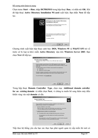 Đề cương môn Quản trị mang
Chọn menu Start → Run, nhập DCPROM O trong hộp thoại Run, và nhấn nút OK. Khi
đó hộp thoại Active Directory Installation Wi zard xuất hiện. Bạn nhấn Next để tiếp
tục.




Chương trình xuất hiện hộp thoại cảnh báo: DOS, Windows 95 và WinNT SP3 trở về
trước sẽ bị loại ra khỏi miền Active Directory dựa trên Windows Server 2003. Bạn
chọn Next để tiếp tục.




Trong hộp thoại Domain Controller Type, chọn mục Additional domain cotroller
for an existing domain và nhấn chọn Next, vì chúng ta muốn bổ sung thêm máy điều
khiển vùng vào một domain có sẵn.




Tiếp theo hệ thống yêu cầu bạn xác thực bạn phải người quản trị cấp miền thì mới có

Biên soạn: Bộ môn MMT & TT                                               Page:35
 