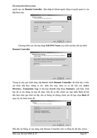 Đề cương môn Quản trị mang
quyền tạo các Domain Controller . Bạn nhập tà i khoản người dùng có quyền quản tr ị vào
hộp thoại này.




      Chương trình yêu cầu bạn nhập Full DNS Name của miền mà bạn cần tạo thêm
Domain Controller




Tương tự như quá trình nâng cấp Server thành Domain Controller đã trình bày ở trên,
các bước tiếp theo chúng ta chỉ định thư mục chứa cơ sở dữ liệu của Active
Directory, Transaction Log và thư mục Sysvol. Hộp thoại Summary xuất hiện, trình
bày tất cả các thông tin bạn đã chọn. Nếu tất cả đều chính xác, bạn nhấn Next để bắt
đầu thực hiện quá trình cài đặt, nếu có thông tin không chính xác thì bạn chọn Back để
quay lại các bước trước đó.




Đến đây hệ thống sẽ xây dựng một Domain Controller mới và đồng bộ dữ liệu Active

Biên soạn: Bộ môn MMT & TT                                                  Page:36
 