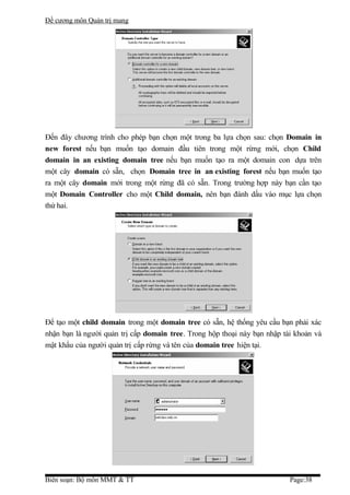 Đề cương môn Quản trị mang




Đến đây chương trình cho phép bạn chọn một trong ba lựa chọn sau: chọn Domain in
new forest nếu bạn muốn tạo domain đầu tiên trong một rừng mới, chọn Child
domain in an existing domain tree nếu bạn muốn tạo ra một domain con dựa trên
một cây domain có sẵn, chọn Domain tree in an existing forest nếu bạn muốn tạo
ra một cây domain mới trong một rừng đã có sẵn. Trong trường hợp này bạn cần tạo
một Domain Controller cho một Child domain, nên bạn đánh dấu vào mục lựa chọn
thứ hai.




Để tạo một child domain trong một domain tree có sẵn, hệ thống yêu cầu bạn phải xác
nhận bạn là người quản trị cấp domain tree. Trong hộp thoại này bạn nhập tài khoản và
mật khẩu của người quản trị cấp rừng và tên của domain tree hiện tại.




Biên soạn: Bộ môn MMT & TT                                                 Page:38
 