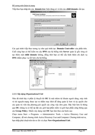 Đề cương môn Quản trị mang
Tiếp theo bạn nhập tên của domain tree hiện đang có và tên của child domain cần tạo.




Các quá trình t iếp theo tương t ự như quá trình tạo Domain Cont roller của phần trên.
Cuối cùng bạn có thể kiểm tra cây DNS của hệ thống trên Server quản lý gốc rừng có
tạo thêm một child domain không, đồng thời bạn có thể cấu hinh thêm chi dịch vụ
DNS nhằm phục vụ tốt hơn cho hệ thống.




2.3.5. Xây dựng Organizational Unit

Như đã trình bày ở phần lý thuyết thì OU là một nhóm tài khoản người dùng, máy tính
và tài nguyên mạng được tạo ra nhằm mục đích dễ dàng quản lý hơn và ủy quyền cho
các quản trị viên địa phương giải quyết các công việc đơn giản. Đặc biệt hơn là thông
qua OU chúng ta có thể áp đặt các giới hạn phần mềm và giới hạn phần cứng thông qua
các Group Policy. Muốn xây dựng một OU bạn làm theo các bước sau:
Chọn menu Start → Programs → Administrative Tools → Active Directory User and
Computer, để mở chương trình Active Directory User and Computer. Chương trình mở ra,
bạn nhấp phải chuột trên tên m iền và chọn New-Organizational Unit .



Biên soạn: Bộ môn MMT & TT                                                  Page:39
 