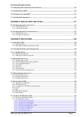 Đề cương môn Quản trị mang
7.3. Chứng thực dịch vụ dhcp trong Active Directory ................................................................................................110

7.5. Cấu hình dịch vụ DHCP .........................................................................................................................................110

7.6. Cấu hình các tuỳ chọn DHCP .................................................................................................................................114

7.7. Cấu hình dành riêng địa chỉ ....................................................................................................................................115


CHƯƠNG 8. DỊCH VỤ TRUY CẬP TỪ XA.................................................................117
8.1. Xây dựng một remote Access Server ......................................................................................................................117
   8.1.1. Cấu hình RAS server ...................................................................................................................................117
   8.1.2. Cấu hình RAS client ....................................................................................................................................122

8.2. Xây dựng một internet Connection Server ............................................................................................................123
   8.2.1. Cấu hình trên server ....................................................................................................................................124
   8.2.2. Cấu hình trên máy trạm ................................................................................................................................127


CHƯƠNG 9. DỊCH VỤ DNS........................................................................................128
9.1. Tổng quan về DNS ...................................................................................................................................................128
   9.1.1. Giới thiệu DNS ............................................................................................................................................128
   9.1.2. Đặc điểm của DNS trong Windows 2003 ....................................................................................................130

9.2. Cách phân bổ dữ liệu quản lý Domain Name .......................................................................................................130

9.3. Cơ chế phân giải tên ................................................................................................................................................130
   9.3.1. Phân giải tên thành IP ..................................................................................................................................130
   9.3.2. Phân giải IP thành tên máy tính ..................................................................................................................132

9.3. Một số Khái niệm cơ bản ........................................................................................................................................133
   9.3.1. Domain name và zone .................................................................................................................................133
   9.3.2. Fully Qualified Domain Name (FQDN) .....................................................................................................133
   9.3.3. Sự ủy quyền(Delegation) .............................................................................................................................134
   9.3.3. Forwarders ...................................................................................................................................................134
   9.3.5. Stub zone .....................................................................................................................................................135
   9.3.6. Dynamic DNS ..............................................................................................................................................135
   9.3.7. Active Directory-integrated zone ................................................................................................................136

9.5. Phân loại Domain Name Server .............................................................................................................................137
   9.5.1 Primary Name Server ....................................................................................................................................137
   9.5.2 Secondary Name Server ...............................................................................................................................137
   9.5.3 Caching Name Server ...................................................................................................................................138

9.6. Resource Record (RR) .............................................................................................................................................138
   9.6.1. SOA(Start of Authority) ..............................................................................................................................139
   9.6.2. NS (Name Server) ........................................................................................................................................140
   9.6.3 A (Address) và CNAME (Canonical Name) ................................................................................................140
   9.6.4 AAAA ...........................................................................................................................................................140
   9.6.5 SRV ..............................................................................................................................................................140
   9.6.6 MX (Mail Exchange) ...................................................................................................................................141
   9.6.7 PTR (Pointer) ...............................................................................................................................................142

9.7. Cài đặt và cấu hình dịch vụ DNS ...........................................................................................................................142
   9.7.1.Các bước cài đặt dịch vụ DNS ......................................................................................................................142
   9.7.2. Cấu hình dịch vụ DNS .................................................................................................................................143
      9.7.2.1. Tạo Forward Lookup Zones ................................................................................................................143
      9.7.2.2. Tạo Reverse Lookup Zone ..................................................................................................................145
      9.7.2.3. Tạo Resource Record(RR) ...................................................................................................................146
      9.7.2.3. Kiểm tra hoạt động dịch vụ DNS ........................................................................................................150
      9.7.2.5. Tạo miền con(Subdomain) ..................................................................................................................153
      9.7.2.6. Ủy quyền cho miền con .......................................................................................................................153
      9.7.2.7. Tạo Secondary Zone ............................................................................................................................154

Biên soạn: Bộ môn MMT & TT                                                                                                                               Page:4
 