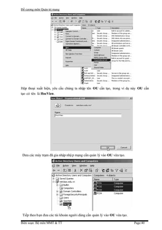Đề cương môn Quản trị mang




Hộp thoại xuất hiện, yêu cầu chúng ta nhập tên OU cần tạo, trong ví dụ này OU cần
tạo có tên là HocVien.




 Đưa các máy trạm đã gia nhập nhậ p mạng cần quản lý vào OU vừa tạo.




 Tiếp theo bạn đưa các tài khoản người dùng cần quản lý vào OU vừa tạo.

Biên soạn: Bộ môn MMT & TT                                                Page:40
 