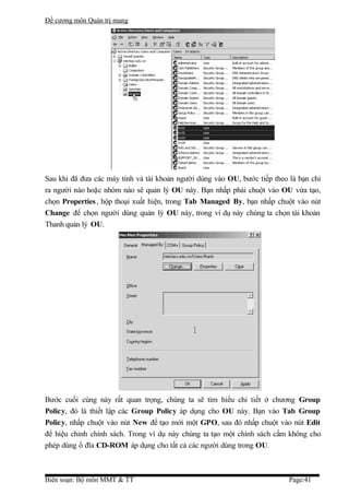 Đề cương môn Quản trị mang




Sau khi đã đưa các máy tính và tài khoản người dùng vào OU, bước tiếp theo là bạn chỉ
ra người nào hoặc nhóm nào sẽ quản lý OU này. Bạn nhấp phải chuột vào OU vừa tạo,
chọn Properties , hộp thoại xuất hiện, trong Tab Managed By, bạn nhấp chuột vào nút
Change để chọn người dùng quản lý OU này, trong ví dụ này chúng ta chọn tài khoản
Thanh quản lý OU.




Bước cuối cùng này rất quan trọng, chúng ta sẽ tìm hiểu chi tiết ở chương Group
Policy, đó là thiết lập các Group Policy áp dụng cho OU này. Bạn vào Tab Group
Policy, nhấp chuột vào nút New để tạo mới một GPO, sau đó nhấp chuột vào nút Edit
để hiệu chỉnh chính sách. Trong ví dụ này chúng ta tạo một chính sách cấm không cho
phép dùng ổ đĩa CD-ROM áp dụng cho tất cả các người dùng trong OU.



Biên soạn: Bộ môn MMT & TT                                                 Page:41
 