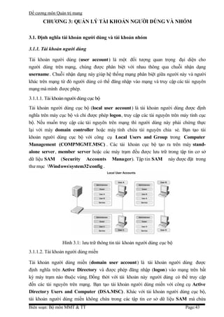 Đề cương môn Quản trị mang
       CHƯƠNG 3: QUẢN LÝ TÀI KHOẢN NGƯỜI DÙNG VÀ NHÓM


3.1. Định nghĩa tài khoản người dùng và tài khoản nhóm

3.1.1. Tài khoản người dùng

Tài khoản người dùng (user account) là một đối tượng quan trọng đại diện cho
người dùng trên mạng, chúng được phân biệt với nhau thông qua chuỗi nhận dạng
username . Chuỗi nhận dạng này giúp hệ thống mạng phân biệt giữa người này và người
khác trên mạng từ đó người dùng có thể đăng nhập vào mạng và truy cập các tài nguyên
mạng mà mình được phép.
3.1.1.1. Tài khoản người dùng cục bộ
Tài khoản người dùng cục bộ (local user account) là tài khoản người dùng được định
nghĩa trên máy cục bộ và chỉ được phép logon, truy cập các tài nguyên trên máy tính cục
bộ. Nếu muốn truy cập các tài nguyên trên mạng thì người dùng này phải chứng thực
lại với máy domain controller hoặc máy tính chứa tài nguyên chia sẻ. Bạn tạo tài
khoản người dùng cục bộ với công cụ Local Users and Group trong Computer
Management (COMPMGMT.MSC) . Các tài khoản cục bộ tạo ra trên máy stand-
alone server, member server hoặc các máy trạm đều được lưu trữ trong tập tin cơ sở
dữ liệu SAM (Security Accounts Manager). Tập tin SAM này được đặt trong
thư mục Windowssystem32config .




                Hình 3.1: lưu trữ thông tin tài khoản người dùng cục bộ
3.1.1.2. Tài khoản người dùng miền

Tài khoản người dùng miền (domain user account) là tài khoản người dùng được
định nghĩa trên Active Directory và được phép đăng nhập (logon) vào mạng trên bất
kỳ máy trạm nào thuộc vùng. Đồng thời với tài khoản này người dùng có thể truy cập
đến các tài nguyên trên mạng. Bạn tạo tài khoản người dùng miền với công cụ Active
Directory Users and Computer (DSA.MSC) . Khác với tài khoản người dùng cục bộ,
tài khoản người dùng miền không chứa trong các tập tin cơ sở dữ liệu SAM mà chứa
Biên soạn: Bộ môn MMT & TT                                                  Page:43
 