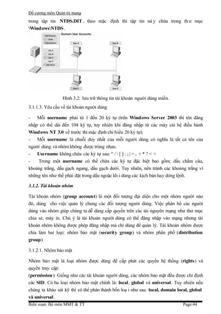 Đề cương môn Quản trị mang
trong tập tin NTDS.DIT , theo mặc định thì tập tin nà y chứa trong th ư mục
WindowsNTDS .




                 Hình 3.2: lưu trữ thông tin tài khoản người dùng miền.
3.1.1.3. Yêu cầu về tài khoản người dùng

- Mỗi username phải từ 1 đến 20 ký tự (trên Windows Server 2003 thì tên đăng
nhập có thể dài đến 104 ký tự, tuy nhiên khi đăng nhập từ các máy cài hệ điều hành
Windows NT 3.0 về trước thì mặc định chỉ hiểu 20 ký tự).
- Mỗi username là chuỗi duy nhất của mỗi người dùng có nghĩa là tất cả tên của
người dùng và nhóm không được trùng nhau.
- Username không chứa các ký tự sau: “ /  [ ] : ; | = , + * ? < >
-   Trong một username có thể chứa các ký tự đặc biệt bao gồm: dấu chấm câu,
khoảng trắng, dấu gạch ngang, dấu gạch dưới. Tuy nhiên, nên tránh các khoảng trắng vì
những tên như thế phải đặt trong dấu ngoặc kh i dùng các kịch bản hay dòng lệnh.

3.1.2. Tài khoản nhóm

Tài khoản nhóm (group account) là một đối tượng đại diện cho một nhóm người nào
đó, dùng cho việc quản lý chung các đối tượng người dùng. Việc phân bổ các người
dùng vào nhóm giúp chúng ta dễ dàng cấp quyền trên các tài nguyên mạng như thư mục
chia sẻ, máy in. Chú ý là tài khoản người dùng có thể đăng nhập vào mạng nhưng tài
khoản nhóm không được phép đăng nhập mà chỉ dùng để quản lý. Tài khoản nhóm được
chia làm hai loại: nhóm bảo mật (security group) và nhóm phân phố (distribution
group).

3.1.2.1. Nhóm bảo mật

Nhóm bảo mật là loại nhóm được dùng để cấp phát các quyền hệ thống (rights) và
quyền truy cập:
(permission ): Giống như các tài khoản người dùng, các nhóm bảo mật đều được chỉ định
các SID. Có ba loại nhóm bảo mật chính là: local, global và universal . Tuy nhiên nếu
chúng ta khảo sát kỹ thì có thể phân thành bốn loạ i như sau: local, domain local, global
và universal .
Biên soạn: Bộ môn MMT & TT                                                    Page:44
 