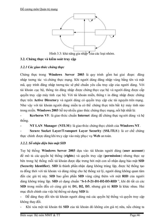 Đề cương môn Quản trị mang




                    Hình 3.3: khả năng gia nhập của các loại nhóm.
3.2. Chứng thực và kiểm soát truy cập

3.2.1 Các giao thức chứng thực

Chứng thực trong Windows Server 2003 là quy trình gồm hai giai đoạn: đăng
nhập tương tác và chứng thực mạng. Khi người dùng đăng nhập vùng bằng tên và mật
mã, quy trình đăng nhập tương tác sẽ phê chuẩn yêu cầu truy cập của người dùng. Với
tài khoản cục bộ, thông tin đăng nhập được chứng thực cục bộ và người dùng được cấp
quyền truy cập máy tính cục bộ. Với tài khoản miền, thông t in đăng nhập được chứng
thực trên Active Director y và người dùng có quyền truy cập các tài nguyên trên mạng.
Như vậy với tài khoản người dùng miền ta có thể chứng thực trên bất kỳ máy tính nào
trong miền. Windows 2003 hỗ trợ nhiều giao thức chứng thực mạng, nổi bật nhất là:
-      Kerberos V5 : là giao thức chuẩn Internet dùng để chứng thực ng ười dùng và hệ
thống.
-      NT LAN Manager (NTLM): là giao thức chứng thực chính của Windows NT.
-      Secure Socket Layer/Transport Layer Security (SSL/TLS ): là cơ chế chứng
thực chính được dùng khi tru y cập vào máy phụ c vụ Web an toàn.

3.2.2. Số nhận diện bảo mật SID

Tuy hệ thống Windows Server 2003 dựa vào tài khoản người dùng (user account)
để mô tả các quyền hệ thống (rights) và quyền truy cập (permission ) nhưng thực sự
bên trong hệ thống mỗi tài khoản được đặc trưng bởi một con số nhận dạng bảo mật SID
(Security Identifier) . SID là thành phần nhận dạng không trùng lặp, được hệ thống tạo
ra đồng thời với tài khoản và dùng riêng cho hệ thống xử lý, người dùng không quan tâm
đến các giá trị này. SID bao gồm phần SID vùng cộng thêm với một RID của người
dùng không trùng lặp. SID có dạng chuẩn “S-1-5-21-D1-D2-D3-RID ”, khi đó tất cả các
SID trong miền đều có cùng giá trị D1, D2, D3, nhưng giá trị RID là khác nhau. Hai
mục đích chính của việc hệ thống sử dụng SID là:
- Dễ dàng thay đổi tên tài khoản người dùng mà các quyền hệ thống và quyền truy cập
không thay đổi.
- Khi xóa một tài khoản thì SID của tài khoản đó không còn giá trị nữa, nếu chúng ta

Biên soạn: Bộ môn MMT & TT                                                  Page:46
 