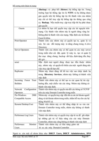 Đề cương môn Quản trị mang
                               (Backup) và phục hồi (Retore) hệ thống tập tin. Trong
                               trường hợp hệ thống tập tin là NTFS và họ không được
                               gán quyền trên hệ thống tập tin thì thành viên của nhóm
                               này chỉ có thể truy cập hệ thống tập tin thông qua công
                               cụ Backup. Nếu muốn truy cập trực tiếp thì họ phải được
                               gán quyền
      Guests                   Là nhóm bị hạn chế quyền truy cập các tài nguyên trên
                               mạng. Các thành viên nhóm này là người dùng vãng lai
                               không phải là thành viên của mạng. Mặc định các tài khoản
                               Guest bị khóa
  Print Operator               Thành viên của nhóm này có quyền tạo ra, quản lý và
                               xóa bỏ các đối tượng máy in dùng chung trong A ctive
                               Directory
  Server Operators             Thành viên của nhóm này có thể quản trị các máy server
                               trong miền như: cài đặt, quản lý máy in, tạo và quản lý
                               thư mục dùng chung, backup dữ liệu, định dạng đĩa, thay
                               đổi giờ…
  ueser                        Mặc định mọi người dùng được tạo đều thuộc nhóm
                               này, nhóm này có quyền tối thiểu của một người dùng nên
                               việc truy cập rất hạn chế
  Replicator                   Nhóm này được dùng để hỗ trợ việc sao chép danh bạ
                               trong Directory Services , nhóm này không có thành viên
                               mặc định
  Incoming Forest Trust        Thành viên nhóm này có thể tạo ra các quan hệ tin cậy
  Builders                     hướng đến, một chiều vào các rừng. Nhóm này không có
                               thành viên mặc định.
  Network Configuration        Thành viên nhóm này có quyền sửa đổi các thông số TCP/IP
  Operators                    trên các máy Domain Controller trong miền
  Pre-Windows       2000       Nhóm này có quyền truy cập đến tất cả các tài khoản người
  Compatible Access            dùng và tài khoản nhóm trong miền, nhằm hỗ trợ cho các hệ
                               thống WinNT cũ.
  Remote Desktop User          Thành viên nhóm này có thể đăng nhập từ xa vào các
                               Domain Controller trong miền, nhóm này không có thành
                               viên mặc định.

  Performace Log Users         Thành viên nhóm này có quyền truy cập từ xa để ghi nhận
                               lại những giá trị về hiệu năng của các máy Domain
                               Controller, nhóm này cũng không có thành viên mặc định
  Performace         Monitor   Thành viên nhóm này có khả năng giám sát
  Users                         từ xa các máy Domain Controller

Ngoài ra còn một số nhóm khác như DHCP Users, DHCP Administrators, DNS
Biên soạn: Bộ môn MMT & TT                                                    Page:49
 