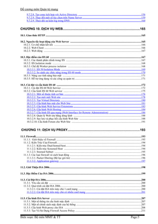 Đề cương môn Quản trị mang
         9.7.2.8. Tạo zone tích hợp với Active Directory ..............................................................................................156
         9.7.2.9. Thay đổi một số tùy chọn trên Name Server ........................................................................................159
         9.7.2.9. Theo dõi sự kiện log trong DNS ...........................................................................................................164


CHƯƠNG 10. DỊCH VỤ WEB.....................................................................................165
10.1. Giao thức HTTP ......................................................................................................................................................165

10.2. Nguyên tắc hoạt động của Web Server ...............................................................................................................165
   10.2.1. Cơ chế nhận kết nối ...................................................................................................................................166
   10.2.2. Web Client ..................................................................................................................................................166
   10.2.3. Web động ..................................................................................................................................................167

10.3. Đặc điểm của IIS 60 ...............................................................................................................................................167
   10.3.1. Các thành phần chính trong IIS .................................................................................................................167
   10.3.2. IIS Isolation mode .....................................................................................................................................168
   10.3.3. Chế độ Worker process isolation ..............................................................................................................168
      10.3.3.1. IIS 50 Isolation Mode ........................................................................................................................169
      10.3.3.2. So sánh các chức năng trong IIS 60 mode ..........................................................................................170
   10.3.3. Nâng cao tính năng bảo mật ......................................................................................................................171
   10.3.5. Hỗ trợ ứng dụng và các công cụ quản trị ...................................................................................................171

10.3. Cài đặt và cấu hình IIS 60 ....................................................................................................................................172
   10.3.1. Cài đặt IIS 60 Web Service ........................................................................................................................172
   10.3.2. Cấu hình IIS 60 Web service .....................................................................................................................175
      10.3.2.1. Một số thuộc tính cơ bản ...................................................................................................................176
      10.3.2.2. Tạo mới một Web site .......................................................................................................................178
      10.3.2.3. Tạo Virtual Directory ........................................................................................................................180
      10.3.2.3. Cấu hình bảo mật cho Web Site .........................................................................................................181
      10.3.2.5. Cấu hình Web Service Extensions .....................................................................................................183
      10.3.2.6. Cấu hình Web Hosting ......................................................................................................................184
      10.3.2.7. Cấu hình IIS qua mạng (Web Interface for Remote Administration) ...............................................186
      10.3.2.8. Quản lý Web site bằng dòng lệnh ......................................................................................................188
      10.3.2.9. Sao lưu và phục hồi cấu hình Web Site .............................................................................................188
      10.3.2.10. Cấu hình Forum cho Web Site ........................................................................................................191


 CHƯƠNG 11: DỊCH VỤ PROXY................................................................................193
11.1. Firewall......................................................................................................................................................................193
   11.1.1. Giới thiệu về Firewall ................................................................................................................................193
   11.1.2. Kiến Trúc Của Firewall...............................................................................................................................194
      11.1.2.1. Kiến trúc Dual-homed host.................................................................................................................194
      11.1.2.2. Kiến trúc Screened Host ....................................................................................................................194
      11.1.2.3. Sreened Subnet ..................................................................................................................................195
   11.1.3. Các loại firewall và cách hoạt động ...........................................................................................................196
      11.1.3.1. Packet filtering (Bộ lọc gói tin) ..........................................................................................................196
      11.1.3.2. Application gateway ..........................................................................................................................197

11.2. Giới Thiệu ISA 2006................................................................................................................................................198

11.3. Đặc Điểm Của ISA 2006..........................................................................................................................................199

11.3. Cài Đặt ISA 2006......................................................................................................................................................200
   11.3.1. Yêu cầu cài đặt ..........................................................................................................................................200
   11.3.2. Quá trình cài đặt ISA 2006..........................................................................................................................200
      11.3.2.1. Cài đặt ISA trên máy chủ 1 card mạng ...............................................................................................200
      11.3.2.2. Cài đặt ISA trên máy chủ có nhiều card mạng ...................................................................................201

11.5. Cấu hình ISA Server ..............................................................................................................................................207
   11.5.1. Một số thông tin cấu hình mặc định ..........................................................................................................207
   11.5.2. Một số chính sách mặc định của hệ thống .................................................................................................207
   11.5.3. Cấu hình Web proxy cho ISA ...................................................................................................................208
   11.5.3. Tạo Và Sử Dụng Firewall Access Policy ...................................................................................................211

Biên soạn: Bộ môn MMT & TT                                                                                                                                       Page:5
 