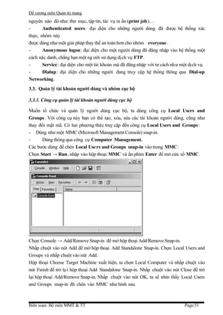 Đề cương môn Quản trị mang
nguyên nào đó như: thư mục, tập tin, tác vụ in ấn (print job)…
-      Authenticated users: đại diện cho những người dùng đã được hệ thống xác
thực, nhóm này
được dùng như một giải pháp thay thế an toàn hơn cho nhóm everyone .
-      Anonymous logon: đại diện cho một người dùng đã đăng nhập vào hệ thống một
cách nặc danh, chẳng hạn một ng ười sử dụng dịch vụ FTP.
-      Service: đại diện cho một tài khoản mà đã đăng nhập với tư cách nh ư một dịch vụ.
-      Dialup: đại diện cho những người đang truy cập hệ thống thông qua Dial-up
Networking .
3.3. Quản lý tài khoản người dùng và nhóm cục bộ

3.3.1. Công cụ quản lý tài khoản người dùng cục bộ

Muốn tổ chức và quản lý người dùng cục bộ, ta dùng công cụ Local Users and
Groups. Với công cụ này bạn có thể tạo, xóa, sửa các tài khoản người dùng, cũng như
thay đổi mật mã. Có hai phương thức truy cập đến công cụ Local Users and Groups:
- Dùng như một MMC (Microsoft Management Console) snap-in.
-     Dùng thông qua công cụ Computer Management.
Các bước dùng để chèn Local Use rs and Groups snap-in vào trong MMC:
Chọn Start → Run, nhập vào hộp thoại MMC và ấn phím Enter để mở cửa sổ MMC.




Chọn Console → Add/Remove Snap-in để mở hộp thoại Add/Remove Snap-in.
Nhấp chuột vào nút Add để mở hộp thoại Add Standalone Snap-in. Chọn Local Users and
Groups và nhấp chuột vào nút Add.
Hộp thoại Choose Target Machine xuất hiện, ta chọn Local Computer và nhấp chuột vào
nút Finish để trở lạ i hộp thoại Add Standalone Snap-in. Nhấp chuột vào nút Close để trở
lại hộp thoại Add/Remove Snap-in. Nhấp chuột vào nút OK, ta sẽ nhìn thấy Local Users
and Groups snap-in đã chèn vào MMC như hình sau.



Biên soạn: Bộ môn MMT & TT                                                   Page:51
 