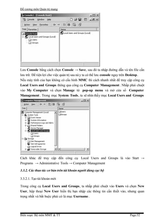 Đề cương môn Quản trị mang




Lưu Console bằng cách chọn Console → Save, sau đó ta nhập đường dẫn và tên file cần
lưu trữ. Để tiện lợi cho việc quản trị sau nà y ta có thể lưu console ngay trên Desktop.
Nếu máy tính của bạn không có cấu hình MMC thì cách nhanh nhất để truy cập công cụ
Local Users and Groups thông qua công cụ Computer Management . Nhầp phải chuột
vào My Computer và chọn Manage từ pop-up menu và mở cửa sổ Computer
Management . Trong mục System Tools, ta sẽ nhìn thấy mục Local Users and Groups




Cách khác để truy cập đến công cụ Local Users and Groups là vào Start →
Programs → Administrative Tools → Computer Management

3.3.2. Các thao tác cơ bản trên tài khoản người dùng cục bộ

3.3.2.1. Tạo tài khoản mới

Trong công cụ Local Users and Groups, ta nhấp phải chuột vào Users và chọn New
User, hộp thoại New User hiển thị bạn nhập các thông tin cần thiết vào, nhưng quan
trọng nhất và bắt buộc phải có là mục Username .




Biên soạn: Bộ môn MMT & TT                                                   Page:52
 