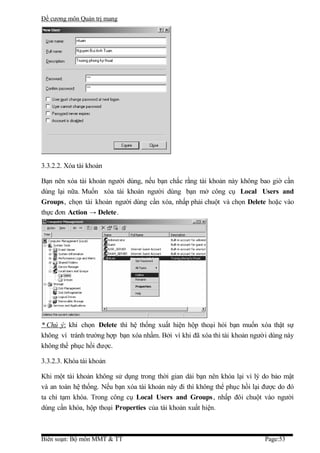 Đề cương môn Quản trị mang




3.3.2.2. Xóa tài khoản

Bạn nên xóa tài khoản người dùng, nếu bạn chắc rằng tài khoản này không bao giờ cần
dùng lại nữa. Muốn xóa tài khoản người dùng bạn mở công cụ Local Users and
Groups, chọn tài khoản người dùng cần xóa, nhấp phải chuột và chọn Delete hoặc vào
thực đơn Action → Delete.




* Chú ý: khi chọn Delete thì hệ thống xuất hiện hộp thoại hỏi bạn muốn xóa thật sự
không vì tránh trường hợp bạn xóa nhầm. Bởi vì khi đã xóa thì tài khoản người dùng này
không thể phục hồi được.

3.3.2.3. Khóa tài khoản

Khi một tài khoản không sử dụng trong thời gian dài bạn nên khóa lại vì lý do bảo mật
và an toàn hệ thống. Nếu bạn xóa tài khoản này đi thì không thể phục hồi lại được do đó
ta chỉ tạm khóa. Trong công cụ Local Users and Groups , nhấp đôi chuột vào người
dùng cần khóa, hộp thoại Properties của tài khoản xuất hiện.



Biên soạn: Bộ môn MMT & TT                                                   Page:53
 