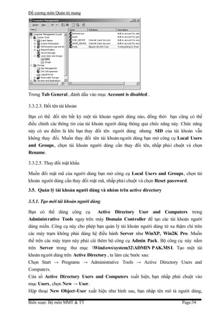 Đề cương môn Quản trị mang




Trong Tab General , đánh dấu vào mục Account is disabled .

3.3.2.3. Đổi tên tài khoản

Bạn có thể đổi tên bất kỳ một tài khoản người dùng nào, đồng thời bạn cũng có thể
điều chỉnh các thông tin của tài khoản người dùng thông qua chức năng này. Chức năng
này có ưu điểm là khi bạn thay đổi tên người dùng nhưng SID của tài khoản vẫn
không thay đổi. Muốn thay đổi tên tài khoản người dùng bạn mở công cụ Local Users
and Groups , chọn tài khoản người dùng cần thay đổi tên, nhấp phả i chuột và chọn
Rename .

3.3.2.5. Thay đổi mật khẩu

Muốn đổi mật mã của người dùng bạn mở công cụ Local Users and Groups, chọn tài
khoản người dùng cần thay đổi mật mã, nhấp phải chuột và chọn Reset password.
3.5. Quản lý tài khoản người dùng và nhóm trên active directory

3.5.1. Tạo mới tài khoản người dùng

Bạn có thể dùng công cụ            Active Directory User and Computers trong
Administ rative Tools ngay trên máy Domain Controller để tạo các tài khoản người
dùng miền. Công cụ này cho phép bạn quản lý tài khoản người dùng từ xa thậm chí trên
các máy trạm không phải dùng hệ điều hành Server như WinXP, Win2K Pro. Muốn
thế trên các máy trạm này phải cài thêm bộ công cụ Admin Pack. Bộ công cụ này nằm
trên Server trong thư mục Windowssystem32ADMIN PAK.MSI. Tạo một tài
khoản người dùng trên Active Directory , ta làm các bước sau:
Chọn Start → Programs → Administrative Tools → Active Directory Users and
Computers.
Cửa sổ Active Directory Users and Computers xuất hiện, bạn nhấp phải chuột vào
mục Users, chọn New → User.
Hộp thoại New Object-User xuất hiện như hình sau, bạn nhập tên mô tả người dùng,

Biên soạn: Bộ môn MMT & TT                                                Page:54
 