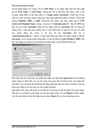 Đề cương môn Quản trị mang
tên tài khoản logon vào mạng. Giá trị Full Name sẽ tự động phát sinh khi bạn nhập
giá trị First Name và Last Name , nhưng bạn vẫn có thể thay đổi được. Chú ý: giá
trị quan trọng nhất và bắt buộc phải có là logon name (username ). Chuỗi này là duy
nhất cho một tài khoản người dùng theo như định nghĩa trên phần lý thuyết. Trong môi
trường Windows 2000 và 2003, Microsoft đưa thêm một khái niệm hậu tố UPN
(Universal Principal Name ), trong ví dụ này là “@netclass.edu.vn” . Hậu tố UPN này
gắn vào sau chuỗi username dùng để tạo thành một tên username đầy đủ dùng để
chứng thực ở cấp rừng hoặc chứng thực ở một miền khác có quan hệ tin cậy với miền
của người dùng đó, trong ví dụ này thì tên username đầy đủ là
“tuan@netclass.edu.vn ”. Ngoài ra trong hộp thoại này cũng cho phép chúng ta đặt tên
username của tài khoản người dùng phục vụ cho hệ thống cũ (pre-Window s 2000). Sau
khi việc nhập các thông tin hoàn thành bạn nhấp chuột vào nút Next để tiếp tục.




Hộp thoại thứ hai xuất hiện, cho phép bạn nhập vào mật khẩu (password) của tài khoản
người dùng và đánh dấu vào các lựa chọn liên quan đến tài khoản như: cho phép đổi
mật khẩu, yêu cầu phải đổi mật khẩu lần đăng nhập đầu tiên hay khóa tài khoản. Các lựa
chọn này chúng ta sẽ tìm hiểu chi tiết ở phần tiếp theo.
Hộp thoại cuối cùng xuất hiện và nó hiển thị các thông tin đã cấu hình cho người dùng.
Nếu tất cả các thông tin đã chính xác thì bạn nhấp chuột vào nút Finish để hoàn thành,
còn nếu cần chỉnh sửa lại thì nhấp chuột vào nút Back để trở về các hộp thoại trướ c.




Biên soạn: Bộ môn MMT & TT                                                  Page:55
 