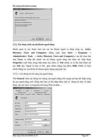 Đề cương môn Quản trị mang




3.5.2. Các thuộc tính của tài khoản người dùng

Muốn quản lý các thuộc tính của các tài khoản người ta dùng công cụ Active
Directory   Users   and Computers       (bằng cách chọn Start → Programs →
Administrative Tools → Active Directory Users and Computers ), sau đó chọn thư
mục Users và nhấp đôi chuột vào tài khoản người dùng cần khảo sát. Hộp thoại
Properties xuất hiện, trong hộp thoại này chứa 12 Tab chính, ta sẽ lần lượt khảo sát
các Tab này. Ngoài ra bạn có thể gom nhóm (dùng hai phím Shift, Ctrl) và hiệu
chỉnh thông tin của nhiều tài khoản người dùng cùng một lúc.

3.5.2.1. Các thông tin mở rộng của người dùng

Tab General chứa các thông tin chung của người dùng trên mạng mà bạn đã nhập trong
lúc tạo người dùng mới. Đồng thời bạn có thể nhập thêm một số thông tin như: số điện
thoại, địa chỉ mail và trang địa chỉ trang Web cá nhân…




Biên soạn: Bộ môn MMT & TT                                                Page:56
 