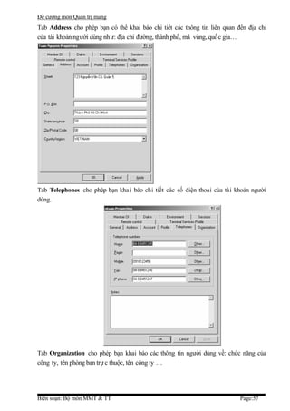 Đề cương môn Quản trị mang
Tab Address cho phép bạn có thể khai báo chi tiết các thông tin liên quan đến địa chỉ
của tài khoản người dùng như: địa chỉ đường, thành phố, mã vùng, quốc gia…




Tab Telephones cho phép bạn kha i báo chi tiết các số điện thoại của tài khoản người
dùng.




Tab Organization cho phép bạn khai báo các thông tin người dùng về: chức năng của
công ty, tên phòng ban trự c thuộc, tên công ty …




Biên soạn: Bộ môn MMT & TT                                                 Page:57
 