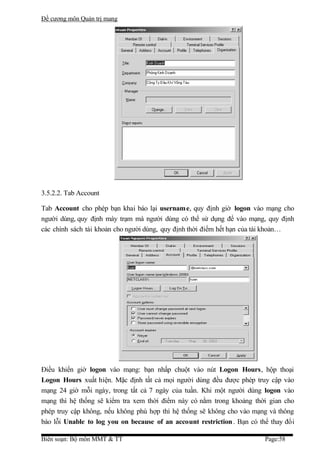 Đề cương môn Quản trị mang




3.5.2.2. Tab Account

Tab Account cho phép bạn khai báo lại username, quy định giờ logon vào mạng cho
người dùng, quy định máy trạm mà người dùng có thể sử dụng để vào mạng, quy định
các chính sách tài khoản cho người dùng, quy định thời điểm hết hạn của tài khoản…




Điều khiển giờ logon vào mạng: bạn nhấp chuột vào nút Logon Hours, hộp thoại
Logon Hours xuất hiện. Mặc định tất cả mọi người dùng đều được phép truy cập vào
mạng 24 giờ mỗi ngày, trong tất cả 7 ngày của tuần. Khi một người dùng logon vào
mạng thì hệ thống sẽ kiểm tra xem thời điểm này có nằm trong khoảng thời gian cho
phép truy cập không, nếu không phù hợp thì hệ thống sẽ không cho vào mạng và thông
báo lỗi Unable to log you on because of an account restriction . Bạn có thể thay đổi

Biên soạn: Bộ môn MMT & TT                                                Page:58
 