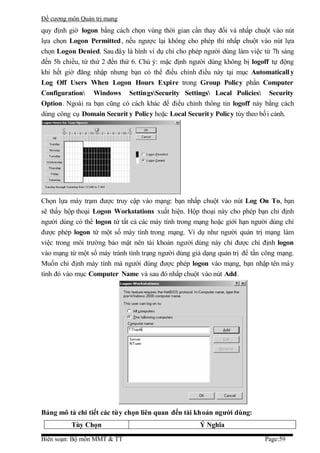 Đề cương môn Quản trị mang
quy định giờ logon bằng cách chọn vùng thời gian cần thay đổi và nhấp chuột vào nút
lựa chọn Logon Permitted , nếu ngược lại không cho phép thì nhấp chuột vào nút lựa
chọn Logon Denied. Sau đây là hình ví dụ chỉ cho phép người dùng làm việc từ 7h sáng
đến 5h chiều, từ thứ 2 đến thứ 6. Chú ý: mặc định người dùng không bị logoff tự động
khi hết giờ đăng nhập nhưng bạn có thể điều chỉnh điều này tại mục Automaticall y
Log Off Users When Logon Hours Expire trong Group Policy phần Computer
Configuration Windows SettingsSecurity Settings Local Policies Security
Option. Ngoài ra bạn cũng có cách khác để điều chỉnh thông tin logoff này bằng cách
dùng công cụ Domain Securit y Policy hoặc Local Securit y Policy tùy theo bố i cảnh.




Chọn lựa máy trạm được truy cập vào mạng: bạn nhấp chuột vào nút Log On To, bạn
sẽ thấy hộp thoại Logon Workstations xuất hiện. Hộp thoại này cho phép bạn chỉ định
người dùng có thể logon từ tất cả các máy tính trong mạng hoặc giới hạn người dùng chỉ
được phép logon từ một số máy tính trong mạng. Ví dụ như người quản trị mạng làm
việc trong môi trường bảo mật nên tài khoản người dùng này chỉ được chỉ định logon
vào mạng từ một số máy tránh tình trạng người dùng giả dạng quản trị để tấn công mạng.
Muốn chỉ định máy tính mà người dùng được phép logon vào mạng, bạn nhập tên má y
tính đó vào mục Computer Name và sau đó nhấp chuột vào nút Add.




Bảng mô tả chi tiết các tùy chọn liên quan đến tài khoản người dùng:
          Tùy Chọn                                   Ý Nghĩa

Biên soạn: Bộ môn MMT & TT                                                  Page:59
 