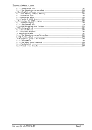 Đề cương môn Quản trị mang
     11.5.3.1. Tạo một Access Rule .........................................................................................................................212
     11.5.3.2. Thay đổi thuộc tính của Access Rule .................................................................................................214
  11.5.5. Publishing Network Services .....................................................................................................................215
     11.5.5.1. Web Publishing and Server Publishing ..............................................................................................215
     11.5.5.2. Publish Web server .............................................................................................................................216
     11.5.5.3. Publish Mail Server ...........................................................................................................................218
     11.5.5.3. Tạo luật để publish Server ..................................................................................................................220
  11.5.6. Kiểm tra trạng thái và bộ lọc ứng dụng .....................................................................................................222
     11.5.6.1. Lập bộ lọc ứng dụng ...........................................................................................................................222
     11.5.6.2. Thiết lập bộ lọc Web .........................................................................................................................224
     11.5.6.3. Phát Hiện Và Ngăn Ngừa Tấn Công .................................................................................................226
  11.5.7. Một số công cụ bảo mật .............................................................................................................................229
     11.5.7.1. Download Security .............................................................................................................................229
     11.5.7.2. Surfcontrol Web Filter ........................................................................................................................231
  11.5.8. Thiết lập Network Rule ..............................................................................................................................232
     11.5.8.1. Thay đổi thuộc tính của một Network Rule .......................................................................................232
      11.5.8.2. Tạo Network Rule ............................................................................................................................232
  11.5.9. Thiết lập Cache, quản lý và theo dõi traffic ..............................................................................................233
     11.5.9.1. Thiết lập Cache ..................................................................................................................................233
     11.5.9.2. Thay đổi tùy chọn về vùng Cache .....................................................................................................234
     11.5.9.3. Tạo Cache Rule ..................................................................................................................................234
     11.5.9.3. Quản lý và theo dõi traffic .................................................................................................................237




Biên soạn: Bộ môn MMT & TT                                                                                                                      Page:6
 