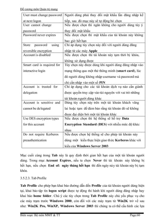 Đề cương môn Quản trị mang
  User must change password Người dùng phải thay đổi mật khẩu lần đăng nhập kế
  at next logon                 tiếp, sau đó mục này sẽ tự động bỏ chọn
  User cannot change            Nếu được chọn thì ngăn không cho người dùng tùy ý
  password                      thay đổi mật khẩu
  Password never expires        Nếu được chọn thì mật khẩu của tài khoản này không
                                bao giờ hết hạn
  Store   password      using   Chỉ áp dụng tùy chọn này đối với người dùng đăng
  reversible encryption         nhập từ các máy Apple
  Account is disabled           Nếu được chọn thì tài khoản này tạm thời bị khóa,
                                không sử dụng được
  Smart card is required for    Tùy chọn này được dùng khi người dùng đăng nhập vào
  interactive login             mạng thông qua một thẻ thông minh (smart card), lúc
                                đó người dùng không nhập username và password mà
                                chỉ cần nhập vào một số PIN
  Account is trusted for        Chỉ áp dụng cho các tài khoản dịch vụ nào cần giành
  delegation                    được quyền truy cập vào tài nguyên với vai trò những
                                tài khoản người dùng khác
  Account is sensitive and      Dùng tùy chọn này trên một tài khoản khách vãng
  cannot be delegated           lai hoặc tạm để đảm bảo rằng tài khoản đó sẽ không
                                được đại diện bởi một tài khoản khác
  Use DES encryption types      Nếu được chọn thì hệ thống sẽ hỗ trợ Data
  for this account              Encryption Standard (DES) với nhiều mức độ khác
                                nhau
  Do not require Kerberos       Nếu được chọn hệ thống sẽ cho phép tài khoản này
  preauthentication             dùng một kiểu thực hiện giao thức Kerberos khác với
                                kiểu của Windows Server 2003

Mục cuối cùng trong Tab này là quy định thời gian hết hạn của một tài khoản người
dùng. Trong mục Account Expires, nếu ta chọn Never thì tài khoản này không bị
hết hạn, nếu chọn End of: ngày tháng hết hạn thì đến ngày nà y tài khoản này bị tạm
khóa.

3.5.2.3. Tab Profile

Tab Profile cho phép bạn khai báo đường dẫn đến Profile của tài khoản người dùng hiện
tại, khai báo tập tin logon script được tự động thi hành khi người dùng đăng nhập hay
khai báo home folder. Chú ý các tùy chọn trong Tab Profile này chủ yếu phục vụ cho
các máy trạm trước Windows 2000, còn đối với các máy trạm từ Win2K trở về sau
như: Win2K Pro, WinXP, Windows Server 2003 thì chúng ta có thể cấu hình các lựa

Biên soạn: Bộ môn MMT & TT                                                   Page:60
 