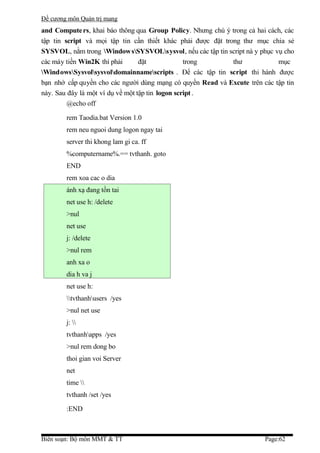 Đề cương môn Quản trị mang
and Compute rs, khai báo thông qua Group Policy. Nhưng chú ý trong cả hai cách, các
tập tin script và mọi tập tin cần thiết khác phải được đặt trong thư mục chia sẻ
SYSVOL, nằm trong Window sSYSVOLsysvol, nếu các tập tin script nà y phục vụ cho
các máy tiền Win2K thì phải       đặt             trong       thư            mục
WindowsSysvolsysvoldomainnamescripts . Để các tập tin script thi hành được
bạn nhớ cấp quyền cho các người dùng mạng có quyền Read và Excute trên các tập tin
này. Sau đây là một ví dụ về một tập tin logon script .
         @echo off

        rem Taodia.bat Version 1.0
        rem neu nguoi dung logon ngay tai
        server thi khong lam gi ca. ff
        %computername%.== tvthanh. goto
        END
        rem xoa cac o dia
        ánh xạ đang tồn tai
        net use h: /delete
        >nul
        net use
        j: /delete
        >nul rem
        anh xa o
        dia h va j
        net use h:
        tvthanhusers /yes
        >nul net use
        j: 
        tvthanhapps /yes
        >nul rem dong bo
        thoi gian voi Server
        net
        time 
        tvthanh /set /yes

        :END



Biên soạn: Bộ môn MMT & TT                                               Page:62
 