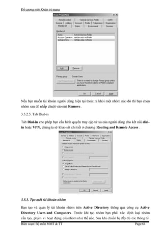 Đề cương môn Quản trị mang




Nếu bạn muốn tài khoản người dùng hiện tại thoát ra khỏi một nhóm nào đó thì bạn chọn
nhóm sau đó nhấp chuột vào nút Remove .

3.5.2.5. Tab Dial-in

Tab Dial-in cho phép bạn cấu hình quyền truy cập từ xa của người dùng cho kết nối dial-
in hoặc VPN, chúng ta sẽ khảo sát chi tiết ở chương Routing and Remote Access .




3.5.3. Tạo mới tài khoản nhóm

Bạn tạo và quản lý tài khoản nhóm trên Active Directory thông qua công cụ Active
Directory Users and Computers . Trước khi tạo nhóm bạn phải xác định loại nhóm
cần tạo, phạm vi hoạt động của nhóm nh ư thế nào. Sau khi chuẩn bị đầy đủ các thông tin
Biên soạn: Bộ môn MMT & TT                                                   Page:64
 