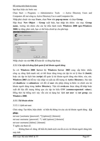 Đề cương môn Quản trị mang
bạn thực hiện các bước sau:
Chọn Start → Programs → Administrative Tools → Active Directory Users and
Computers để mở công cụ Active Directory Use rs and Computers lên.
Nhấp phải chuột vào mục Users, chọn New trên pop-up menu và chọn Group.
Hộp thoại New Object – Group xuất hiện, bạn nhập tên nhóm vào mục Group
name, trường tên nhóm cho các hệ điều hành trước Windows 2000 (pre-Windows
2000) tự động phát sinh, bạn có thể hiệu chỉnh lại cho phù hợp.




Nhấp chuột vào nút OK để hoàn tất và đóng hộp thoại.

3.5.3. Các tiện ích dòng lệnh quản lý tài khoản người dùng

So với Windows 2000 Server thì Windows Server 2003 cung cấp thêm nhiều
công cụ dòng lệnh mạnh mẽ, có thể được dùng trong các tập tin xử lý theo lô (batch)
hoặc các tập tin kịch bản (script) để quản lý tài khoản người dùng như thêm, xóa, sửa.
Windows 2003 còn hỗ trợ việc nhập và xuất các đối tượng từ Active Director y. Hai tiện
ích dsadd.exe và admod.exe với đối số user cho phép chúng ta thêm và chỉnh sửa tài
khoản người dùng trong Active Director y. Tiện ích csvde.exe được dùng để nhập hoặc
xuất dữ liệu đối tượng thông qua các tập tin kiểu CSV (comma-separated values).
Đồng thời hệ thống mớ i này vẫn còn sử dụng hai lệnh net user và net group của
Windows 2000.

3.5.5. Tài khoản nhóm

3.5.5.1. Lệnh net user:
Chức năng: Tạo thêm, hiệu chỉnh và hiển thị thông t in của các tài khoản người dùng . Cú
pháp:
net user [username [password | *] [options]] [/domain]
net user username {password | *} /add [options] [/domain]
net user username [/delete] [/domain]
Ý nghĩa các tham số:
-      Không tham số: dùng để hiển thị danh sách của tất cả cá c tài khoản người dùng trên
máy tính
Biên soạn: Bộ môn MMT & TT                                                     Page:65
 