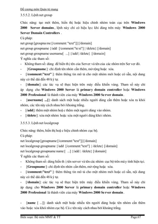 Đề cương môn Quản trị mang
3.5.5.2. Lệnh net group

Chức năng: tạo mới thêm, hiển thị hoặc hiệu chỉnh nhóm toàn cục trên Windows
2000 Server domains , lệnh này chỉ có hiệu lự c khi dùng trên máy Windows 2000
Server Domain Controllers .
Cú pháp:
net group [groupna me [/comment:"text"]] [/domain]
net group groupname {/add [/comment:"te xt"] | /delete} [/domain]
net group groupname username[ ...] {/add | /delete} [/domain]
Ý nghĩa các tham số:
- Không tham số: dùng để hiển thị tên của Server và tên của các nhóm trên Ser ver đó.
-    [Groupname ]: chỉ định tên nhón cần thêm, mở rộng hoặc xóa.
- [/comment:"text" ]: thêm thông tin mô tả cho một nhóm mới hoặc có sẵn, nội dung
này có thể dài đến 48 k ý tự.
- [/domain]: các tác vụ sẽ thực hiện trên máy điều khiển vùng. Tham số này chỉ
áp dụng cho Windows 2000 Server là primary domain controller hoặc Windows
2000 Professional là thành viên của máy Windows 2000 Se rver domain .
- [username[ ...]]: danh sách một hoặc nhiều người dùng cần thêm hoặc xóa ra khỏi
nhóm, các tên này cách nhau bởi khoảng trắng.
- [/add]: thêm một nhóm hoặ c thêm một người dùng vào nhóm.
- [/delete]: xóa một nhóm hoặc xóa một người dùng khỏi nhóm.

3.5.5.3. Lệnh net localgroup

Chức năng: thêm, hiển thị hoặ c hiệu chỉnh nhóm cục bộ.
Cú pháp:
net localgroup [groupname [/comment:"text"]] [/domain]
net localgroup groupname {/add [/comment:"text"] | /delete} [/domain]
net localgroup groupname name [ ...] {/add | /delete} [/domain]
Ý nghĩa các tham số:
- Không tham số: dùng hiển th ị tên server và tên các nhóm cục bộ trên má y tính hiện tạ i.
- [Groupname ]: chỉ định tên nhón cần thêm, mở rộng hoặc xóa.
- [/comment:"text" ]: thêm thông tin mô tả cho một nhóm mới hoặc có sẵn, nội dung
này có thể dài đến 48 k ý tự.
- [/domain]: các tác vụ sẽ thực hiện trên máy điều khiển vùng. Tham số này chỉ
áp dụng cho Windows 2000 Server là primary domain controller hoặc Windows
2000 Professional là thành viên của máy Windows 2000 Se rver domain .

- [name [ ...]]: danh sách một hoặc nhiều tên người dùng hoặc tên nhóm cần thêm
vào hoặc xóa khỏi nhóm cục bộ. Cá c tên này cách nhau bởi khoảng trắng.

Biên soạn: Bộ môn MMT & TT                                                      Page:67
 