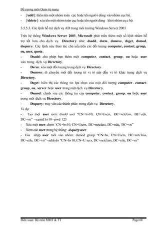 Đề cương môn Quản trị mang
-   [/add]: thêm tên một nhóm toàn cục hoặc tên ngườ i dùng vào nhóm cục bộ.
-   [/delete]: xóa tên một nhóm toàn cục hoặc tên người dùng khỏi nhóm cụ c bộ.

3.5.5.3. Các lệnh hỗ trợ dịch vụ AD trong môi trường Windows Server 2003

Trên hệ thống Windows Server 2003, Microsoft phát triển thêm một số lệnh nhằm hỗ
trợ tốt hơn cho dịch vụ Director y như: dsadd, dsrm, dsmove, dsget, dsmod,
dsquery. Các lệnh này thao tác chủ yếu trên các đối tượng computer, contact, group,
ou, user, quota .
-      Dsadd: cho phép bạn thêm một computer, contact, group, ou hoặc user
vào trong dịch vụ Directory.
-      Dsrm: xóa một đối tượng trong dịch vụ Directory .
-      Dsmove: di chuyển một đối tượng từ vị trí này đến vị trí khác trong dịch vụ
Directory .
-      Dsget: hiển thị các thông tin lựa chọn của một đối tượng computer , contact,
group, ou, server hoặc user trong một dịch vụ Director y.
-      Dsmod: chỉnh sửa các thông tin của computer , contact, group, ou hoặc user
trong một dịch vụ Directory.
-      Dsquery: truy vấn các thành phần trong dịch vụ Directory .
Ví dụ:
-    Tạo một user mới: dsadd user “CN=hv10, CN=Users, DC=netclass, DC=edu,
DC=vn” –samid hv10 –pwd 123
- Xóa một user: dsrm “CN=hv10, CN=Users, DC=netclass, DC=edu, DC=vn”
- Xem các user trong hệ thống: dsquery user
- Gia nhập user mới vào nhóm: dsmod group “CN=hs, CN=Users, DC=netclass,
DC=edu, DC=vn” –addmbr “CN=hv10, CN=U sers, DC=netclass, DC=edu, DC=vn”




Biên soạn: Bộ môn MMT & TT                                                    Page:68
 