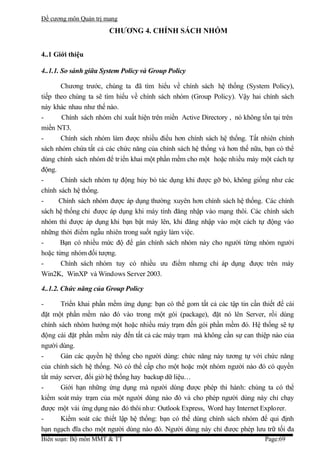 Đề cương môn Quản trị mang
                       CHƯƠNG 4. CHÍNH SÁCH NHÓM


4..1 Giới thiệu

4..1.1. So sánh giữa System Policy và Group Policy

       Chương trước, chúng ta đã tìm hiểu về chính sách hệ thống (System Policy),
tiếp theo chúng ta sẽ tìm hiểu về chính sách nhóm (Group Policy). Vậy hai chính sách
này khác nhau như thế nào.
-       Chính sách nhóm chỉ xuất hiện trên miền Active Directory , nó không tồn tại trên
miền NT3.
-      Chính sách nhóm làm được nhiều điều hơn chính sách hệ thống. Tất nhiên chính
sách nhóm chứa tất cả các chức năng của chính sách hệ thống và hơn thế nữa, bạn có thể
dùng chính sách nhóm để tr iển khai một phần mềm cho một hoặc nhiều máy một cách tự
động.
-      Chính sách nhóm tự động hủy bỏ tác dụng khi được gỡ bỏ, không giống như các
chính sách hệ thống.
-      Chính sách nhóm được áp dụng thường xuyên hơn chính sách hệ thống. Các chính
sách hệ thống chỉ được áp dụng khi máy tính đăng nhập vào mạng thôi. Các chính sách
nhóm thì được áp dụng khi bạn bật máy lên, khi đăng nhập vào một cách tự động vào
những thời điểm ngẫu nhiên trong suốt ngày làm việc.
-      Bạn có nhiều mức độ để gán chính sách nhóm này cho người từng nhóm người
hoặc từng nhóm đối tượng.
-      Chính sách nhóm tuy có nhiều ưu điểm nhưng chỉ áp dụng được trên máy
Win2K, WinXP và Windows Server 2003.

4..1.2. Chức năng của Group Policy

-      Triển khai phần mềm ứng dụng: bạn có thể gom tất cả các tập tin cần thiết để cài
đặt một phần mềm nào đó vào trong một gói (package), đặt nó lên Server, rồi dùng
chính sách nhóm hướng một hoặc nhiều máy trạm đến gói phần mềm đó. Hệ thống sẽ tự
động cài đặt phần mềm này đến tất cả các máy trạm mà không cần sự can thiệp nào của
người dùng.
-      Gán các quyền hệ thống cho người dùng: chức năng này tương tự với chức năng
của chính sách hệ thống. Nó có thể cấp cho một hoặc một nhóm người nào đó có quyền
tắt máy server, đổi giờ hệ thống hay backup dữ liệu…
-      Giới hạn những ứng dụng mà người dùng được phép thi hành: chúng ta có thể
kiểm soát máy trạm của một người dùng nào đó và cho phép người dùng này chỉ chạy
được một vài ứng dụng nào đó thôi như: Outlook Express, Word hay Internet Explorer.
-      Kiểm soát các thiết lập hệ thống: bạn có thể dùng chính sách nhóm để qui định
hạn ngạch đĩa cho một người dùng nào đó. Người dùng này chỉ được phép lưu trữ tối đa
Biên soạn: Bộ môn MMT & TT                                                   Page:69
 