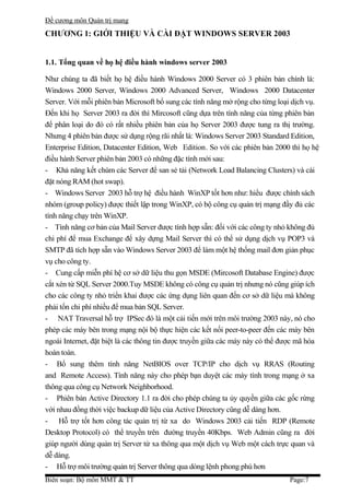 Đề cương môn Quản trị mang
CHƯƠNG 1: GIỚI THIỆU VÀ CÀI ĐẶT WINDOWS SERVER 2003


1.1. Tổng quan về họ hệ điều hành windows server 2003

Như chúng ta đã biết họ hệ điều hành Windows 2000 Server có 3 phiên bản chính là:
Windows 2000 Server, Windows 2000 Advanced Server, Windows 2000 Datacenter
Server. Với mỗi phiên bản Microsoft bổ sung các tính năng mở rộng cho từng loại dịch vụ.
Đến khi họ Server 2003 ra đời thì Mircosoft cũng dựa trên tính năng của từng phiên bản
để phân loại do đó có rất nhiều phiên bản của họ Server 2003 được tung ra thị trường.
Nhưng 4 phiên bản được sử dụng rộng rãi nhất là: Windows Server 2003 Standard Edition,
Enterprise Edition, Datacenter Edition, Web Edition. So với các phiên bản 2000 thì họ hệ
điều hành Server phiên bản 2003 có những đặc tính mới sau:
- Khả năng kết chùm các Server để san sẻ tải (Network Load Balancing Clusters) và cài
đặt nóng RAM (hot swap).
- Windows Server 2003 hỗ trợ hệ điều hành WinXP tốt hơn như: hiểu được chính sách
nhóm (group policy) được thiết lập trong WinXP, có bộ công cụ quản trị mạng đầy đủ các
tính năng chạy trên WinXP.
- Tính năng cơ bản của Mail Server được tính hợp sẵn: đối với các công ty nhỏ không đủ
chi phí để mua Exchange để xây dựng Mail Server thì có thể sử dụng dịch vụ POP3 và
SMTP đã tích hợp sẵn vào Windows Server 2003 để làm một hệ thống mail đơn giản phục
vụ cho công ty.
- Cung cấp miễn phí hệ cơ sở dữ liệu thu gọn MSDE (Mircosoft Database Engine) được
cắt xén từ SQL Server 2000.Tuy MSDE không có công cụ quản trị nhưng nó cũng giúp ích
cho các công ty nhỏ triển khai được các ứng dụng liên quan đến cơ sở dữ liệu mà không
phải tốn chi phí nhiều để mua bản SQL Server.
- NAT Traversal hỗ trợ IPSec đó là một cải tiến mới trên môi trường 2003 này, nó cho
phép các máy bên trong mạng nội bộ thực hiện các kết nối peer-to-peer đến các máy bên
ngoài Internet, đặt biệt là các thông tin được truyền giữa các máy này có thể được mã hóa
hoàn toàn.
- Bổ sung thêm tính năng NetBIOS over TCP/IP cho dịch vụ RRAS (Routing
and Remote Access). Tính năng này cho phép bạn duyệt các máy tính trong mạng ở xa
thông qua công cụ Network Neighborhood.
- Phiên bản Active Directory 1.1 ra đời cho phép chúng ta ủy quyền giữa các gốc rừng
với nhau đồng thời việc backup dữ liệu của Active Directory cũng dễ dàng hơn.
- Hỗ trợ tốt hơn công tác quản trị từ xa do Windows 2003 cải tiến RDP (Remote
Desktop Protocol) có thể truyền trên đường truyền 40Kbps. Web Admin cũng ra đời
giúp người dùng quản trị Server từ xa thông qua một dịch vụ Web một cách trực quan và
dễ dàng.
- Hỗ trợ môi trường quản trị Server thông qua dòng lệnh phong phú hơn
Biên soạn: Bộ môn MMT & TT                                                     Page:7
 