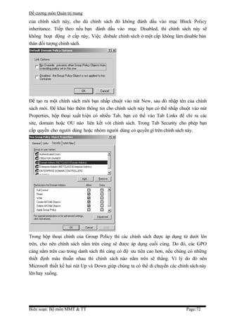 Đề cương môn Quản trị mang
của chính sách này, cho dù chính sách đó không đánh dấu vào mục Block Policy
inheritance. Tiếp theo nếu bạn đánh dấu vào mục Disabled, thì chính sách này sẽ
không hoạt động ở cấp này, Việc disbale chính sách ở một cấp không làm disable bản
thân đối tượng chính sách.




Để tạo ra một chính sách mới bạn nhấp chuột vào nút New, sau đó nhập tên của chính
sách mới. Để khai báo thêm thông tin cho chính sách này bạn có thể nhấp chuột vào nút
Properties, hộp thoại xuất hiện có nhiều Tab, bạn có thể vào Tab Links để chỉ ra các
site, domain hoặc OU nào liên kết với chinh sách. Trong Tab Security cho phép bạn
cấp quyền cho người dùng hoặc nhóm người dùng có quyền gì trên chính sách này.




Trong hộp thoại chính của Group Policy thì các chính sách được áp dụng từ dưới lên
trên, cho nên chính sách nằm trên cùng sẽ được áp dụng cuối cùng. Do đó, các GPO
càng nằm trên cao trong danh sách thì càng có độ ưu tiên cao hơn, nếu chúng có những
thiết định mâu thuẫn nhau thì chính sách nào nằm trên sẽ thắng. Vì lý do đó nên
Microsoft thiết kế hai nút Up và Down giúp chúng ta có thể di chuyển các chính sách này
lên hay xuống.




Biên soạn: Bộ môn MMT & TT                                                   Page:72
 