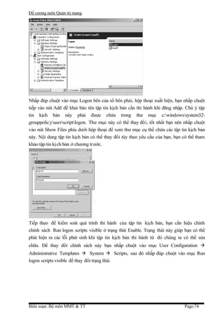 Đề cương môn Quản trị mang




Nhấp đúp chuột vào mục Logon bên của sổ bên phải, hộp thoại xuất hiện, bạn nhấp chuột
tiếp vào nút Add để khai báo tên tập tin kịch bản cần thi hành khi đăng nhập. Chú ý tập
tin kịch bản này phải được chứa trong thư mục c:windowssystem32
grouppolicyuserscriptlogon. Thư mục này có thể thay đổi, tốt nhất bạn nên nhấp chuột
vào nút Show Files phía dưới hộp thoại để xem thư mục cụ thể chứa các tập tin kịch bản
này. Nội dung tập tin kịch bản có thể thay đổi tùy theo yêu cầu của bạn, bạn có thể tham
khảo tập tin kị ch bản ở chương tr ước.




Tiếp theo để kiểm soát quá trình thi hành của tập tin kịch bản, bạn cần hiệu chỉnh
chính sách Run logon scripts visible ở trạng thái Enable. Trạng thái này giúp bạn có thể
phát hiện ra các lỗi phát sinh khi tập tin kịch bản thi hành từ đó chúng ta có thể sửa
chữa. Để thay đổi chính sách này bạn nhấp chuột vào mục User Configuration 
Administrative Templates  System  Scripts, sau đó nhấp đúp chuột vào mục Run
logon scripts visible để thay đổi trạng thái.




Biên soạn: Bộ môn MMT & TT                                                   Page:74
 
